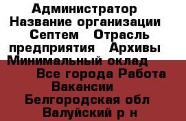 Администратор › Название организации ­ Септем › Отрасль предприятия ­ Архивы › Минимальный оклад ­ 25 000 - Все города Работа » Вакансии   . Белгородская обл.,Валуйский р-н
